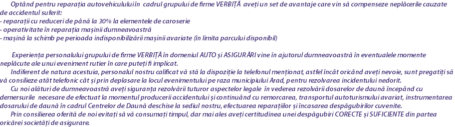 &nbsp;Optând pentru reparația autovehiculului în cadrul grupului de firme VERBIȚĂ aveți un set de avantaje care vin să compenseze neplăcerile cauzate de accidentul suferit: - reparații cu reduceri de până la 30% la elementele de caroserie
- operativitate în reparația mașinii dumneavoastră
- mașină la schimb pe perioada indisponibilizării mașinii avariate (în limita parcului disponibil) Experiența personalului grupului de firme VERBIȚĂ în domeniul AUTO și ASIGURĂRI vine în ajutorul dumneavoastră în eventualele momente neplăcute ale unui eveniment rutier în care puteți fi implicat. Indiferent de natura acestuia, personalul nostru calificat vă stă la dispoziție la telefonul menționat, astfel încât oricând aveți nevoie, sunt pregatiți să vă consilieze atât telefonic cât și prin deplasare la locul evenimentului pe raza municipiului Arad, pentru rezolvarea incidentului nedorit. Cu noi alături de dumneavoastră aveți siguranța rezolvării tuturor aspectelor legale în vederea rezolvării dosarelor de daună începând cu demersurile necesare de efectuat la momentul producerii accidentului și continuând cu remorcarea, transportul autoturismului avariat, instrumentarea dosarului de daună în cadrul Centrelor de Daună deschise la sediul nostru, efectuarea reparațiilor și încasarea despăgubirilor cuvenite. Prin consilierea oferită de noi evitați să vă consumați timpul, dar mai ales aveți certitudinea unei despăgubiri CORECTE și SUFICIENTE din partea oricărei societăți de asigurare.